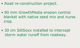 • Road re-construction project.
• 80 mm GrowthMedia erosion control 
  blanket with native seed mix and nurse 
  crop.
• 30 cm SiltSoxx installed to intercept 
   storm water runoff from roadway.